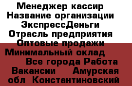 Менеджер-кассир › Название организации ­ ЭкспрессДеньги › Отрасль предприятия ­ Оптовые продажи › Минимальный оклад ­ 18 000 - Все города Работа » Вакансии   . Амурская обл.,Константиновский р-н